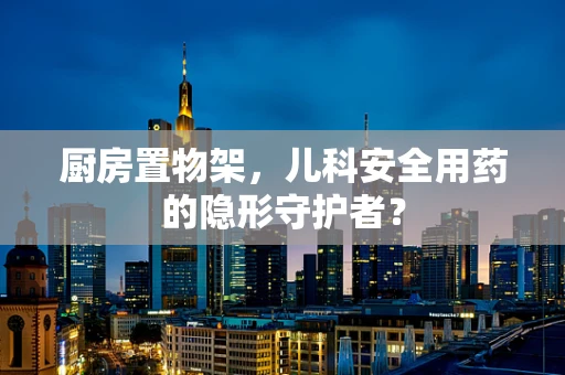 厨房置物架，儿科安全用药的隐形守护者？