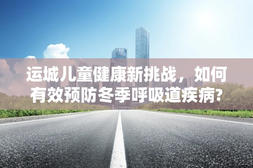 运城儿童健康新挑战，如何有效预防冬季呼吸道疾病?