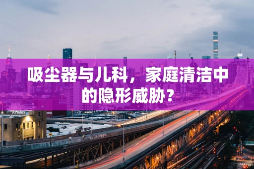 吸尘器与儿科，家庭清洁中的隐形威胁？