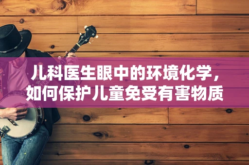 儿科医生眼中的环境化学，如何保护儿童免受有害物质侵害？