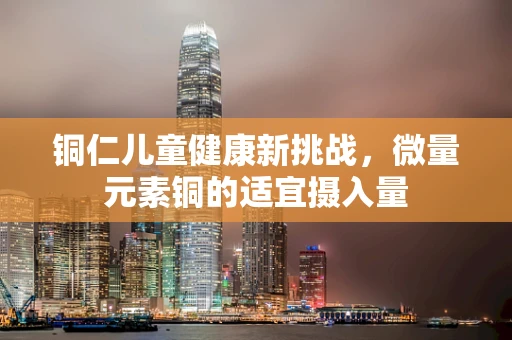 铜仁儿童健康新挑战，微量元素铜的适宜摄入量