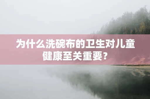 为什么洗碗布的卫生对儿童健康至关重要？