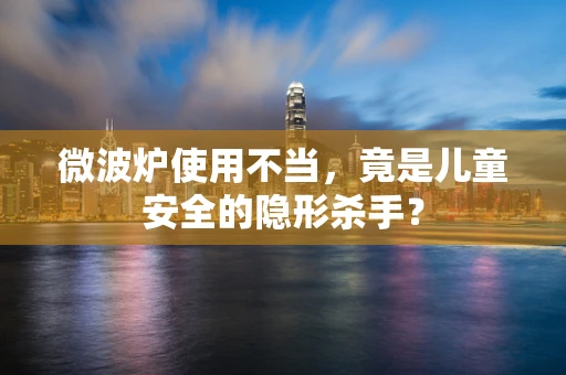 微波炉使用不当，竟是儿童安全的隐形杀手？