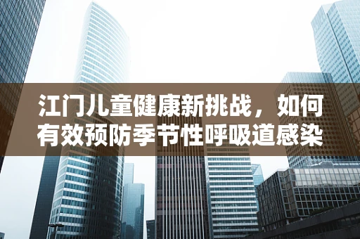 江门儿童健康新挑战，如何有效预防季节性呼吸道感染？