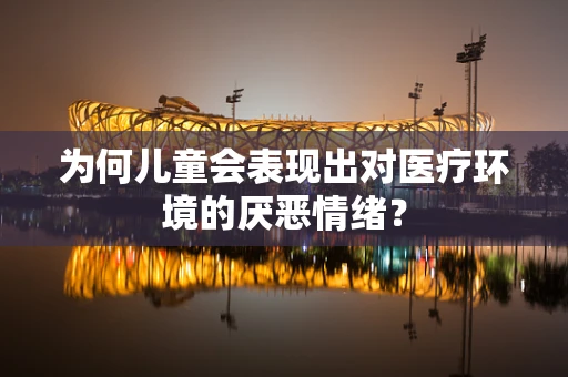 为何儿童会表现出对医疗环境的厌恶情绪？