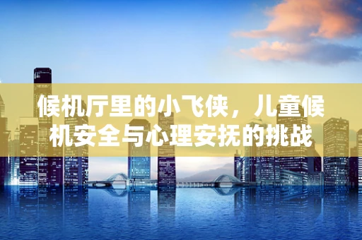 候机厅里的小飞侠，儿童候机安全与心理安抚的挑战