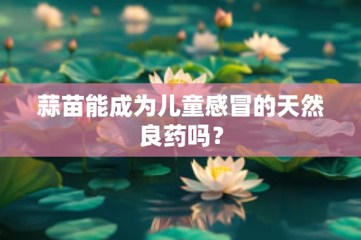 蒜苗能成为儿童感冒的天然良药吗？