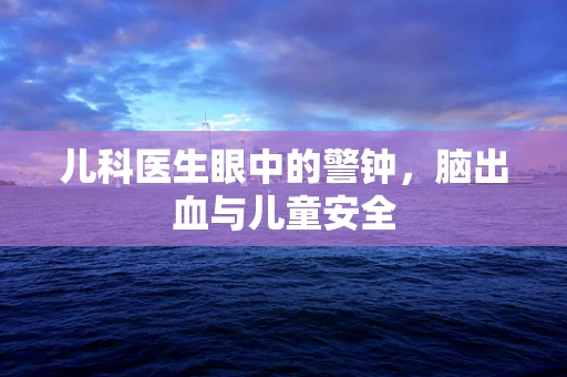 儿科医生眼中的警钟，脑出血与儿童安全