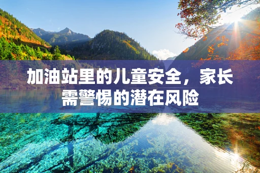 加油站里的儿童安全，家长需警惕的潜在风险