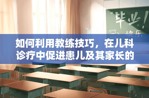 如何利用教练技巧，在儿科诊疗中促进患儿及其家长的沟通与理解？