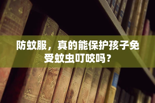 防蚊服，真的能保护孩子免受蚊虫叮咬吗？