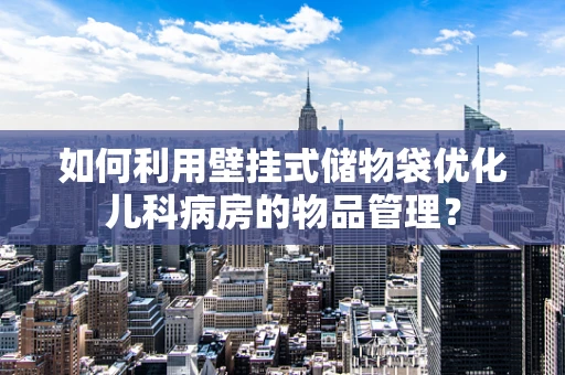 如何利用壁挂式储物袋优化儿科病房的物品管理？