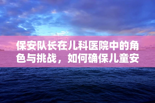 保安队长在儿科医院中的角色与挑战，如何确保儿童安全与秩序？