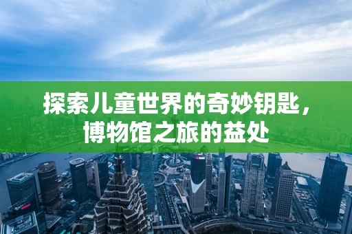 探索儿童世界的奇妙钥匙，博物馆之旅的益处