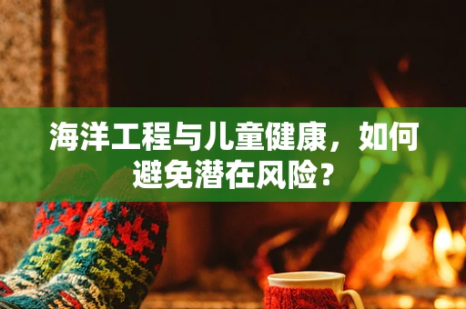 海洋工程与儿童健康，如何避免潜在风险？