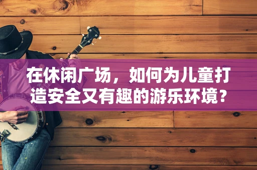 在休闲广场，如何为儿童打造安全又有趣的游乐环境？