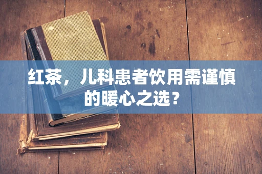 红茶，儿科患者饮用需谨慎的暖心之选？