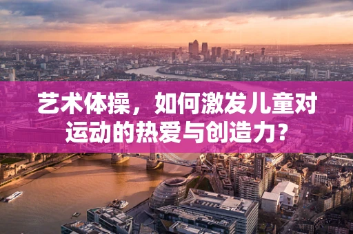 艺术体操，如何激发儿童对运动的热爱与创造力？