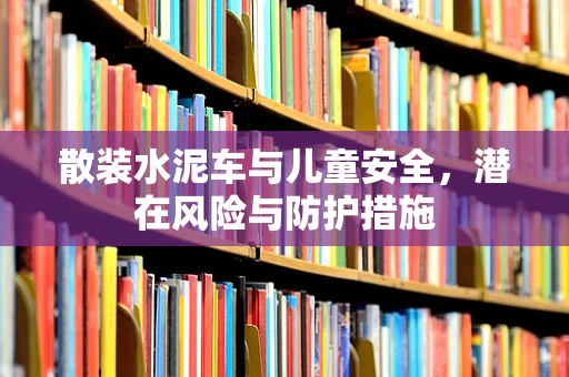 散装水泥车与儿童安全，潜在风险与防护措施
