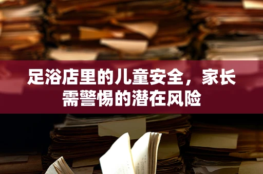 足浴店里的儿童安全，家长需警惕的潜在风险