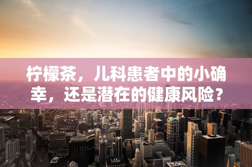 柠檬茶，儿科患者中的小确幸，还是潜在的健康风险？