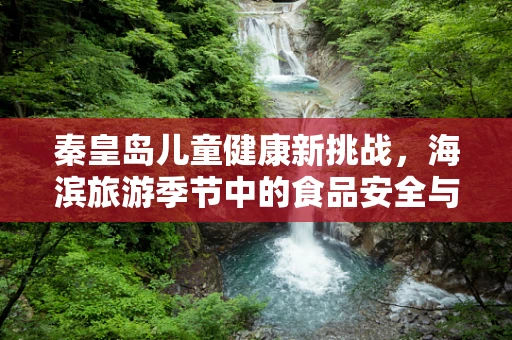 秦皇岛儿童健康新挑战，海滨旅游季节中的食品安全与防护