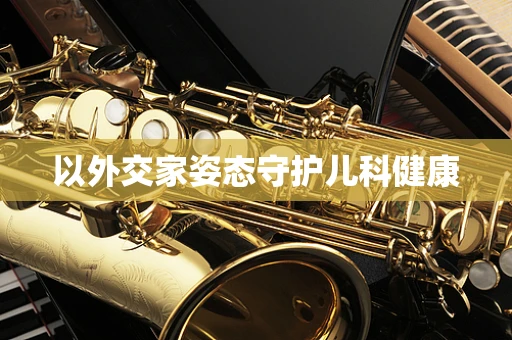 以外交家姿态守护儿科健康