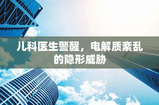儿科医生警醒，电解质紊乱的隐形威胁