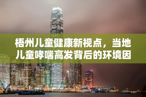 梧州儿童健康新视点，当地儿童哮喘高发背后的环境因素探析