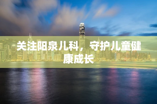关注阳泉儿科，守护儿童健康成长