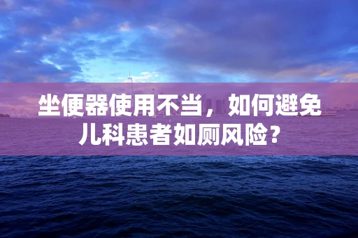 坐便器使用不当，如何避免儿科患者如厕风险？