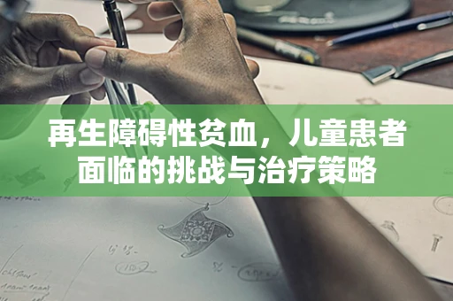 再生障碍性贫血，儿童患者面临的挑战与治疗策略