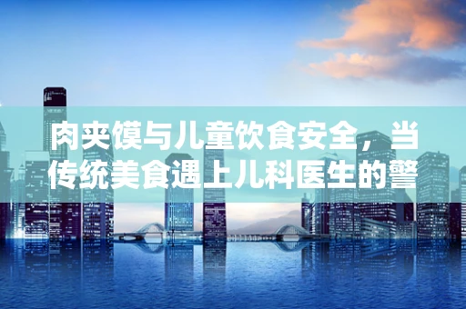 肉夹馍与儿童饮食安全，当传统美食遇上儿科医生的警觉