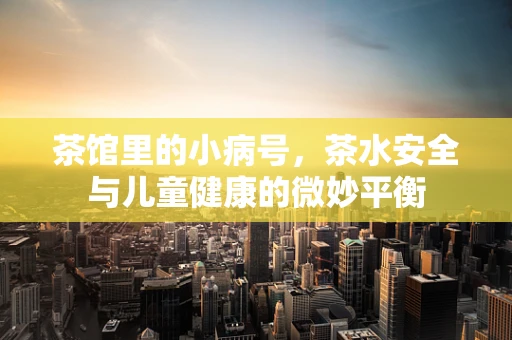 茶馆里的小病号，茶水安全与儿童健康的微妙平衡
