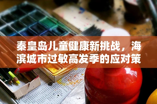 秦皇岛儿童健康新挑战，海滨城市过敏高发季的应对策略