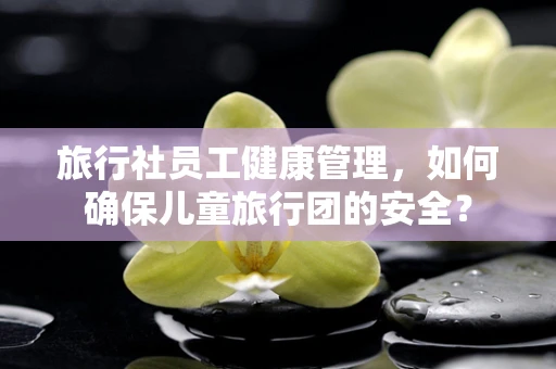 旅行社员工健康管理，如何确保儿童旅行团的安全？