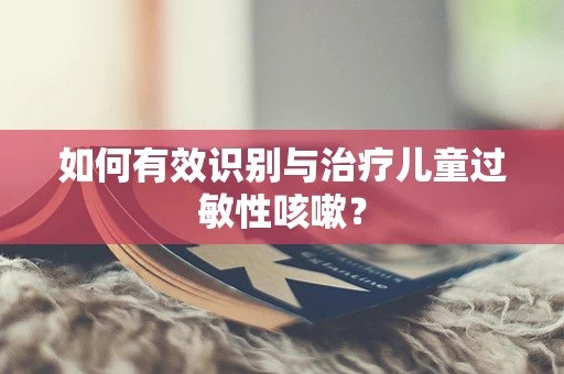 如何有效识别与治疗儿童过敏性咳嗽？