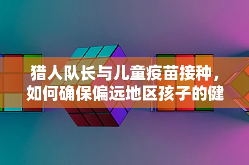 猎人队长与儿童疫苗接种，如何确保偏远地区孩子的健康？
