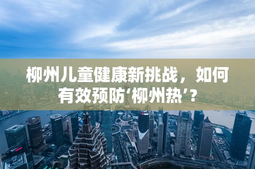柳州儿童健康新挑战，如何有效预防‘柳州热’？