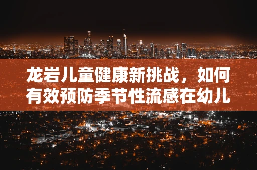 龙岩儿童健康新挑战，如何有效预防季节性流感在幼儿园的传播？
