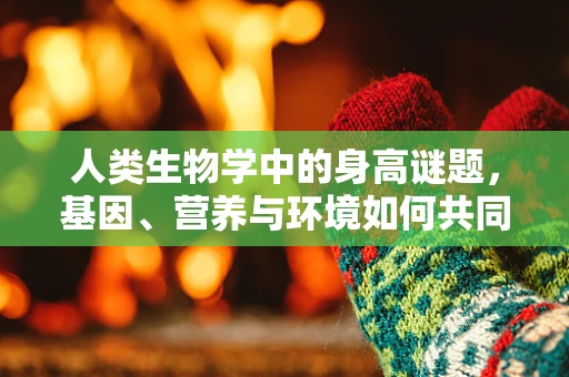 人类生物学中的身高谜题，基因、营养与环境如何共同塑造孩子的成长？