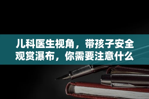 儿科医生视角，带孩子安全观赏瀑布，你需要注意什么？
