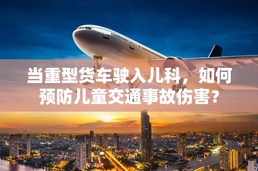 当重型货车驶入儿科，如何预防儿童交通事故伤害？