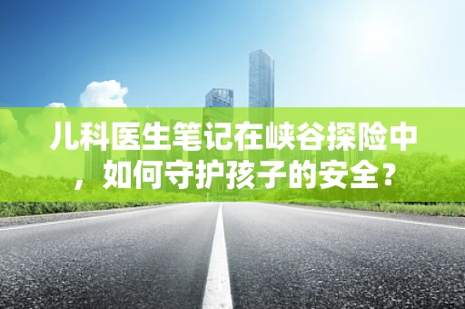 儿科医生笔记在峡谷探险中，如何守护孩子的安全？