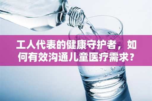 工人代表的健康守护者，如何有效沟通儿童医疗需求？
