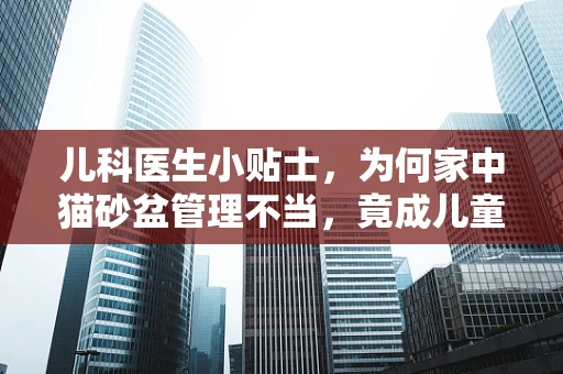 儿科医生小贴士，为何家中猫砂盆管理不当，竟成儿童健康隐患？