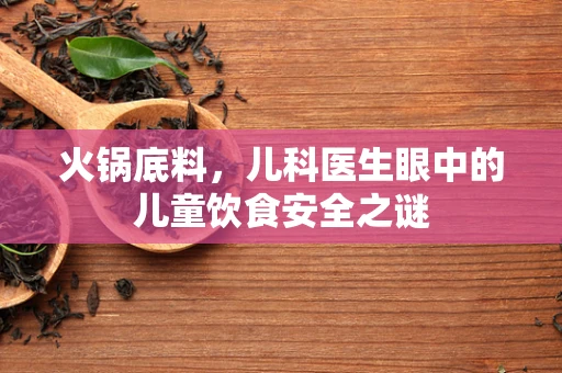 火锅底料，儿科医生眼中的儿童饮食安全之谜