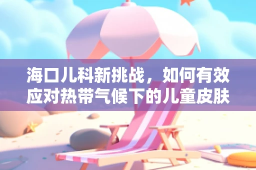 海口儿科新挑战，如何有效应对热带气候下的儿童皮肤疾病？