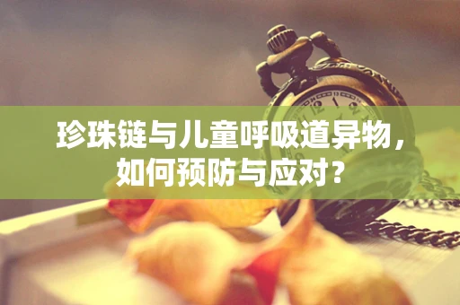 珍珠链与儿童呼吸道异物，如何预防与应对？