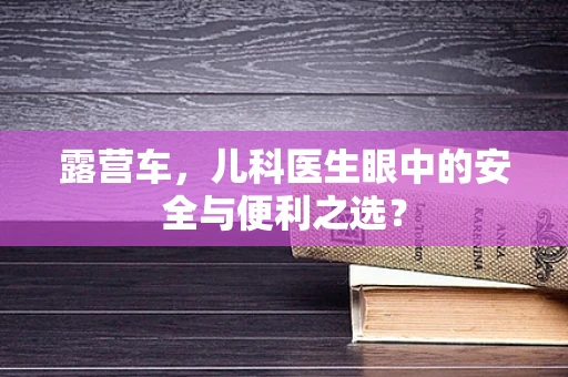 露营车，儿科医生眼中的安全与便利之选？
